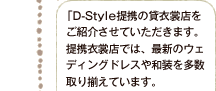  「D-Style提携の貸衣裳店をご紹介させていただきます。提携衣裳店では、最新のウェディングドレスや和装を多数取り揃えています。