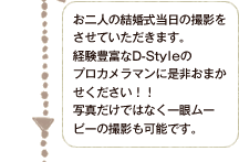 お二人の結婚式当日の撮影に同行させていただきます。経験豊富なD-Styleのプロカメラマンに是非おまかせください！！写真だけではなく一眼ムービーの撮影も可能です。
