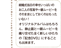 結婚式当日の幸せいっぱいのお二人の写真や一眼ムービーをそのままにしておくのはもったいない！オリジナルアルバムはもちろん、静止画と一眼ムービーを織り交ぜた全く新しいかたちの「記念DVD」をお作りすることも出来ます。