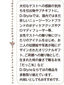 大切なゲストへの感謝の気持ちを引出物やプチギフトに。D-Styleでは、国内ではまだ珍しいニュージーランドブランドのボディケアグッズやアロマディフューザー等、女性ゲストへの贈り物にぴったりなアイテムをはじめ、お二人の似顔絵や写真が箱にデザインされたオリジナルギフト、ご両親への贈り物として、生まれた時の重さで贈るお米   「だっこ米」などD-Styleならではの商品を多数取り揃えています。内祝いとしてもおすすめです。