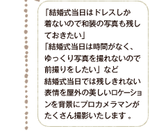 「結婚式当日はドレスしか着ないので和装の写真も残しておきたい」「結婚式当日は時間がなく、ゆっくり写真を撮れないので前撮りをしたい」など結婚式当日では残しきれない表情を屋外の美しいロケーションを背景にプロカメラマンがたくさん撮影いたします。。　