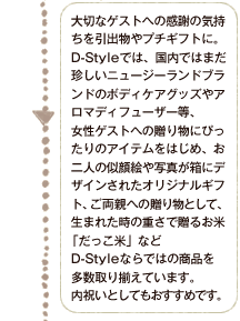 大切なゲストへの感謝の気持ちを引出物やプチギフトに。D-Styleでは、国内ではまだ珍しいニュージーランドブランドのボディケアグッズやアロマディフューザー等、女性ゲストへの贈り物にぴったりなアイテムをはじめ、お二人の似顔絵や写真が箱にデザインされたオリジナルギフト、ご両親への贈り物として、生まれた時の重さで贈るお米   「だっこ米」などD-Styleならではの商品を多数取り揃えています。内祝いとしてもおすすめです。