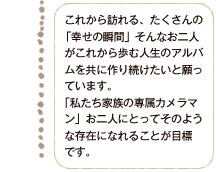 これから訪れる、たくさんの「幸せの瞬間」そんなお二人がこれから歩む人生のアルバムを共に作り続けたいと願っています。「私たち家族の専属カメラマン」お二人にとってそのような存在になれることが目標です。 