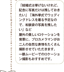 「結婚式は挙げないけれど、記念に写真だけは残しておきたい」「海外挙式でウェディングドレスを着る予定なので、和装姿の写真を残したい」など屋外の美しいロケーションを背景に、プロカメラマンがお二人の自然な表情をたくさん撮影させていただきます。一眼ムービーでのロケーション撮影もおすすめです。