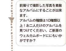 前撮りで撮影した写真を素敵なアルバムにすることが出来ます。アルバムの種類は10種類以上！お二人だけのアルバムを見つけてください。ご新居のウェルカムボードにもいかがですか？