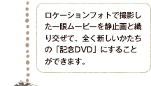 ロケーションフォトで撮影した一眼ムービーを静止画と織り交ぜて、全く新しいかたちの「記念DVD」をお作りできます。
