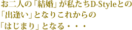 お二人の「結婚」が私たちD-Styleとの「出逢い」となりこれからの「はじまり」となる・・・